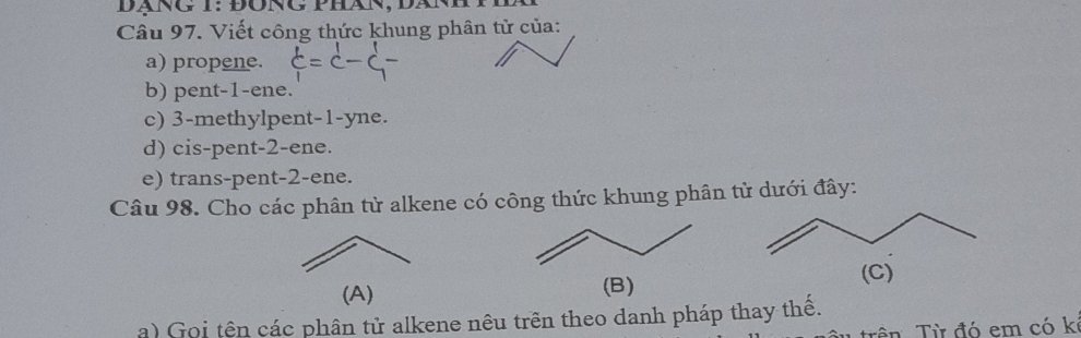 Dãng T: đông phán, Dàn 
Câu 97. Viết công thức khung phân tử của: 
a) propene. 
b) pent -1 -ene. 
c) 3 -methylpent -1 -yne. 
d) cis-pent -2 -ene. 
e) trans-pent -2 -ene. 
Câu 98. Cho các phân từ alkene có công thức khung phân từ dưới đây: 
(A) (B) 
a) Goi tên các phân tử alkene nêu trên theo danh pháp thay thế. 
Tên Từ đó em có kỉ