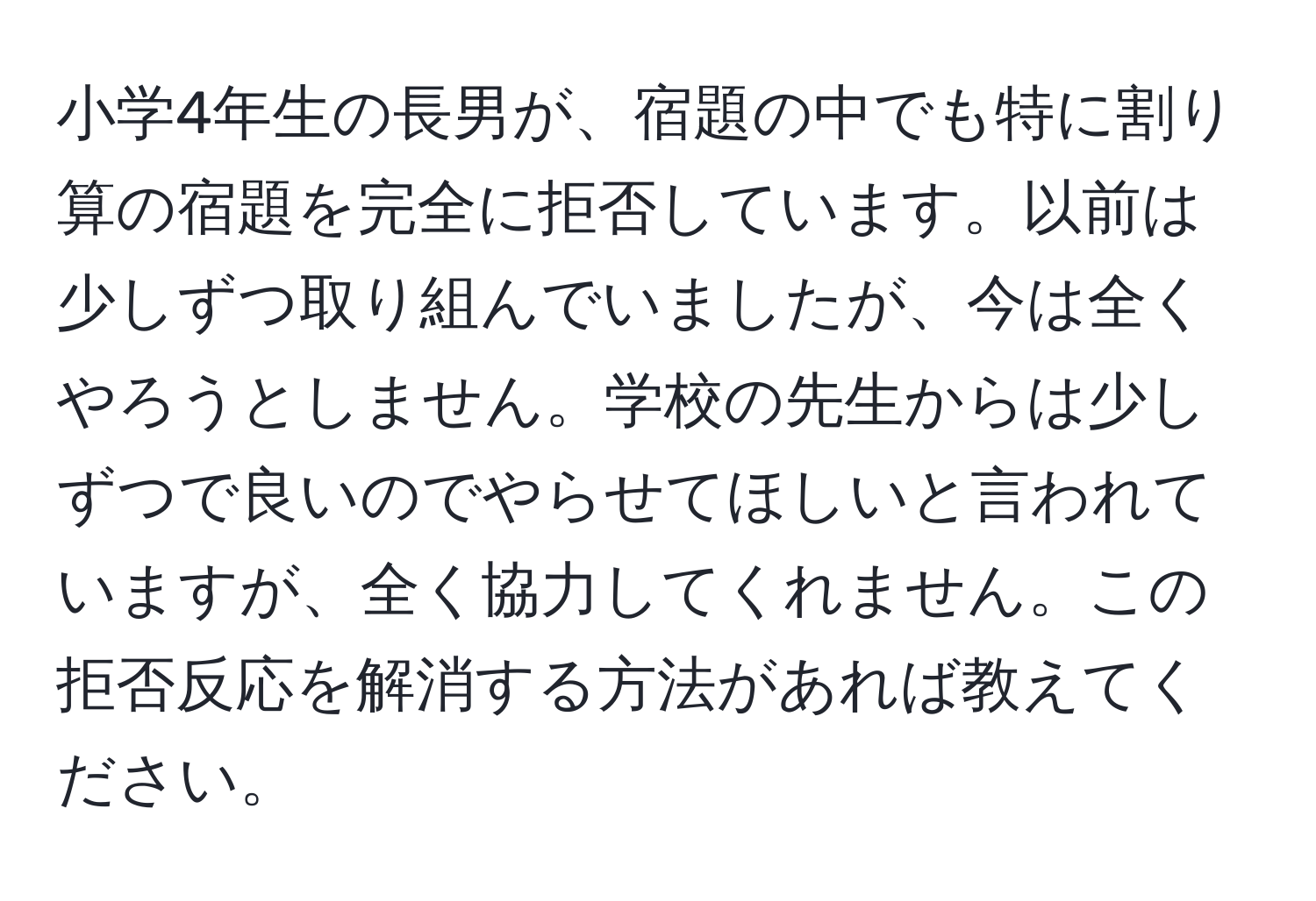 小学4年生の長男が、宿題の中でも特に割り算の宿題を完全に拒否しています。以前は少しずつ取り組んでいましたが、今は全くやろうとしません。学校の先生からは少しずつで良いのでやらせてほしいと言われていますが、全く協力してくれません。この拒否反応を解消する方法があれば教えてください。