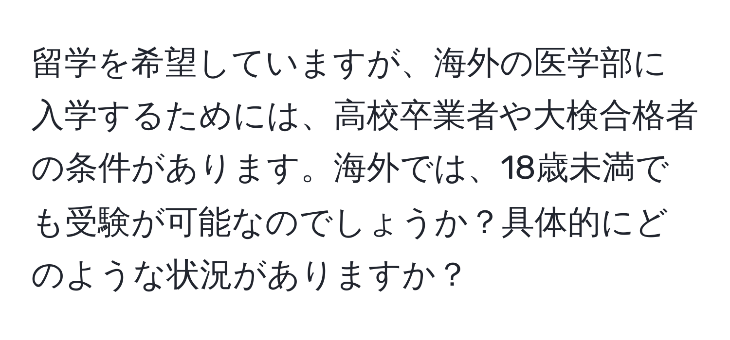 留学を希望していますが、海外の医学部に入学するためには、高校卒業者や大検合格者の条件があります。海外では、18歳未満でも受験が可能なのでしょうか？具体的にどのような状況がありますか？