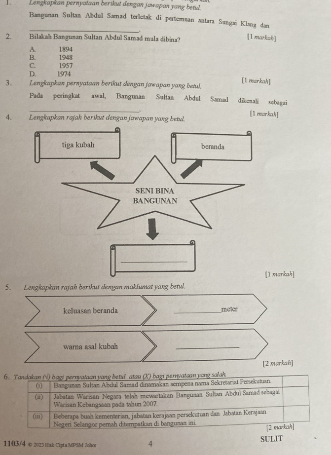 Lengkapkan pernyataan berikut dengan jawapan yang betul.
Bangunan Sultan Abdul Samad terletak di pertemuan antara Sungai Klang dan
_
2. Bilakah Bangunan Sultan Abdul Samad mula dibina?
[1 markah]
A. 1894
B. 1948
C. 1957
D. 1974
[1 markah]
3. Lengkapkan pernyataan berikut dengan jawapan yang betul.
Pada peringkat awal, Bangunan Sultan Abdul Samad dikenali sebagai
_
.
[1 markah]
4. Lengkapkan rajah berikut dengan jawapan yang betul.
_
[1 markah]
5. Lengkapkan rajah berikut dengan maklumat yang betul.
keluasan beranda _meter
warna asal kubah
_
[2 markah]
6. Tandakan N) bagi pernyataan yang betul atau (X) bagi pernyataan yang salah.
(i) Bangunan Sultan Abdul Samad dinamakan sempena nama Sekretariat Persekutuan.
(ii) Jabatan Warisan Negara telah mewartakan Bangunan Sultan Abdul Samad sebagai
Warisan Kebangsaan pada tahun 2007.
(iii) Beberapa buah kementerian, jabatan kerajaan persekutuan dan Jabatan Kerajaan
Negeri Selangor pernah ditempatkan di bangunan ini.
[2 markah]
1103/4 © 2023 Hak Cipta MPSM Johor 4 SULIT