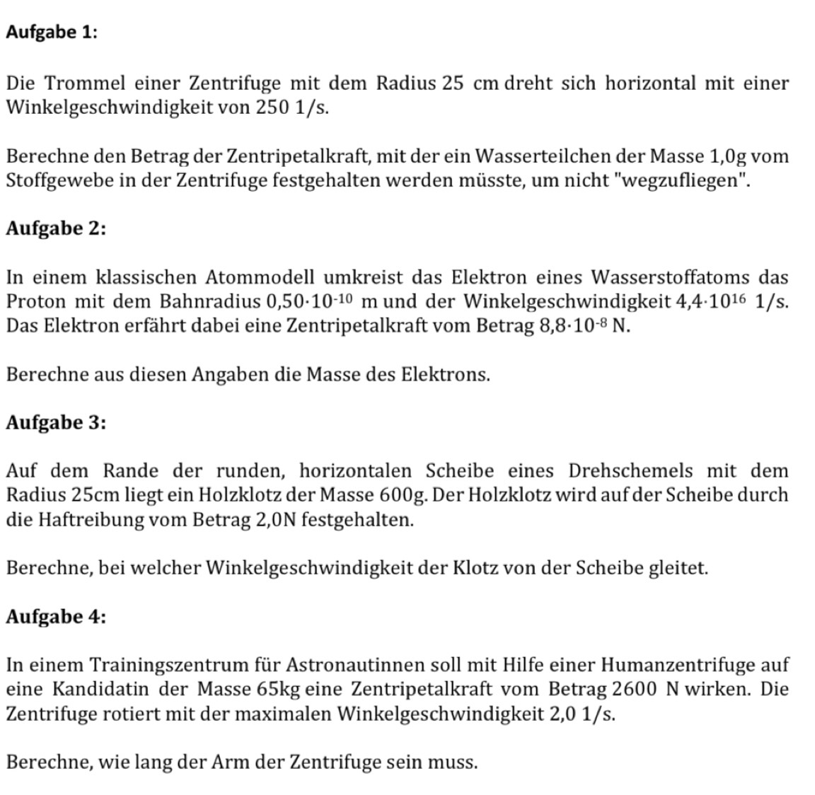 Aufgabe 1: 
Die Trommel einer Zentrifuge mit dem Radius 25 cm dreht sich horizontal mit einer 
Winkelgeschwindigkeit von 250 1/s. 
Berechne den Betrag der Zentripetalkraft, mit der ein Wasserteilchen der Masse 1,0g vom 
Stoffgewebe in der Zentrifuge festgehalten werden müsste, um nicht "wegzufliegen". 
Aufgabe 2: 
In einem klassischen Atommodell umkreist das Elektron eines Wasserstoffatoms das 
Proton mit dem Bahnradius 0,50· 10^(-10)m und der Winkelgeschwindigkeit 4,4· 10^(16)1/s. 
Das Elektron erfährt dabei eine Zentripetalkraft vom Betrag 8,8· 10^(-8)N. 
Berechne aus diesen Angaben die Masse des Elektrons. 
Aufgabe 3: 
Auf dem Rande der runden, horizontalen Scheibe eines Drehschemels mit dem 
Radius 25cm liegt ein Holzklotz der Masse 600g. Der Holzklotz wird auf der Scheibe durch 
die Haftreibung vom Betrag 2,0N festgehalten. 
Berechne, bei welcher Winkelgeschwindigkeit der Klotz von der Scheibe gleitet. 
Aufgabe 4: 
In einem Trainingszentrum für Astronautinnen soll mit Hilfe einer Humanzentrifuge auf 
eine Kandidatin der Masse 65kg eine Zentripetalkraft vom Betrag 2600 N wirken. Die 
Zentrifuge rotiert mit der maximalen Winkelgeschwindigkeit 2,0 1/s. 
Berechne, wie lang der Arm der Zentrifuge sein muss.