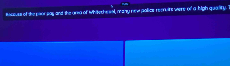 55/104 
Because of the poor pay and the area of Whitechapel, many new police recruits were of a high quality. 1