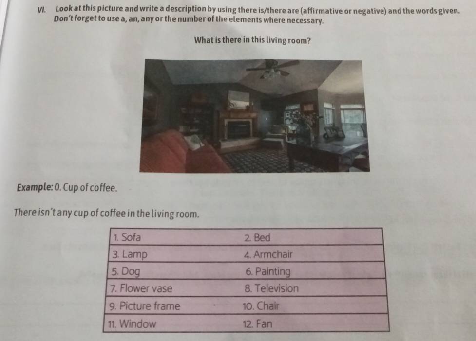 Look at this picture and write a description by using there is/there are (affirmative or negative) and the words given. 
Don’t forget to use a, an, any or the number of the elements where necessary. 
What is there in this living room? 
Example: 0. Cup of coffee. 
There isn’t any cup of coffee in the living room.