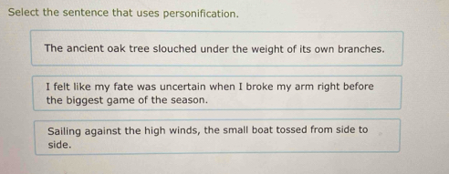 Select the sentence that uses personification.
The ancient oak tree slouched under the weight of its own branches.
I felt like my fate was uncertain when I broke my arm right before
the biggest game of the season.
Sailing against the high winds, the small boat tossed from side to
side.