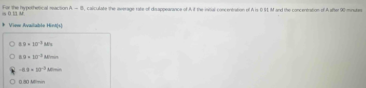 For the hypothetical reaction A-B , calculate the average rate of disappearance of A if the initial concentration of A is 0.91 M and the concentration of A after 90 minutes
is 0.11 M.
View Available Hint(s)
8.9* 10^(-3)M/s
8.9* 10^(-3)M/min
-8.9* 10^(-3)M/min
0.80 M/min