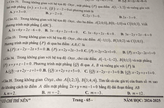 -a D. (Q:3x+2y+4z+8=0.
, Câu 31. Trong không gian với hệ tọa độ Oxyz , mặt phẳng (P) qua điểm A(1;-3;2) và vuông góc với
hai mặt phẳng (α): x+3=0,(beta ):z-2=0 có phương trình là
A. y+3=0. B. y-2=0. C. 2y-3=0. D. 2x-3=0.
Câu 32. Trong không gian với hệ tọa độ Oxyz, cho ba điểm A(2;0;0),B(0;-1;0) và C(0;0;3)
phương trình mặt phẳng (ABC). . Viết
A. 3x+6y+2z-6=0. B. 3x-6y+2z+6=0. C. 3x-6y+2z-6=0. D. 3x-2y+2z-6=0
Câu 33. Trong không gian với hệ toạ độ Oxyz , cho các điểm A(-1;1;1),B(3;0;2) và C(1;0;1).
Phương trình mặt phẳng (P) di qua ba điểm A, B,C là
A. (P):x-2y-2z+5=0 . B. (P):x+2y+2z-3=0.C.(P):x-2y+2z+1=0. D. (P):x+2y-2z+1=0
Câu 34. Trong không gian với hệ toạ độ Oxyz , cho các điểm A(-1;-1;-2),B(0;1;1) và mặt phẳng
(P) :x+y+z-1=0. Phương trình mặt phẳng (Q) đi qua A, B và vuông góc với (P) là
A. (Q):-x+2y-z+1=0 .B. (Q) - x+2y+z+5=0 C. (Q):x-2y-z-3=0 _ I. (Q): x-2y+z+1=0.
Câu 35. Trong không gian Oxyz , cho A(1;2;3),B(3;4;4). Tìm tất cả các giá trị của tham số m sao
cho khoảng cách từ điểm A đến mặt phẳng 2x+y+mz-1=0 bằng độ dài đoạn thẳng AB
A. m=2. B. m=-2. C. m=-3. D. m=± 2.
"có chí thì NÊN” Trang - 65 - NăM HQC: 2024-2025