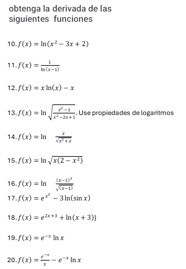 obtenga la derivada de las 
siguientes funciones 
10. f(x)=ln (x^2-3x+2)
11. f(x)= 1/ln (x-1) 
12. f(x)=xln (x)-x
13. f(x)=ln sqrt(frac x^2-1)x^2-2x+1. Use propiedades de logaritmos 
14. f(x)=ln  x/sqrt(x^2+x) 
15. f(x)=ln sqrt(x(2-x^2))
16. f(x)=ln frac (x-1)^3sqrt((x-1))
17. f(x)=e^(x^2)-3ln (sin x)
18. f(x)=e^(2x+3)+ln (x+3)
19. f(x)=e^(-x)ln x
20. f(x)= (e^(-x))/x -e^(-x)ln x