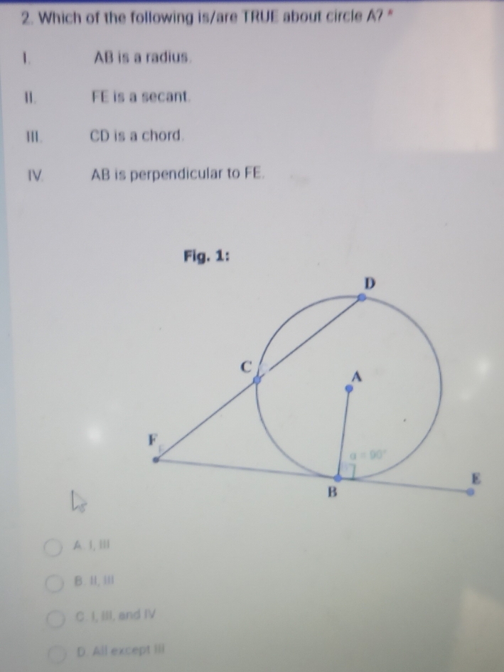 Which of the following is/are TRUE about circle A? "
1. AB is a radius.
I. FE is a secant.
III. CD is a chord.
IV. AB is perpendicular to FE.
Fig. 1:
A. I,Ⅲ
B. II, III
C. I, III, and IV
D. All except III