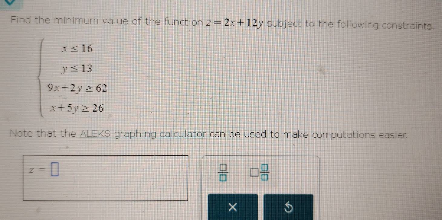 Find the minimum value of the function z=2x+12y subject to the following constraints.
beginarrayl x=16 y=15 9x-2y>62 x-5y≥ 25endarray.
Note that the ALEKS__ graphing calculator can be used to make computations easier.
z=□
 □ /□   □  □ /□  
× 
S