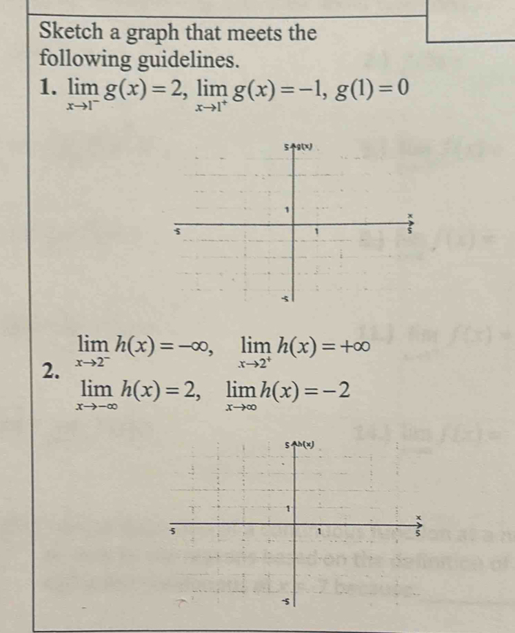 Sketch a graph that meets the
following guidelines.
1. limlimits _xto 1^-g(x)=2,limlimits _xto 1^+g(x)=-1,g(1)=0
2. limlimits _xto 2^-h(x)=-∈fty ,limlimits _xto 2^+h(x)=+∈fty
limlimits _xto -∈fty h(x)=2,limlimits _xto ∈fty h(x)=-2