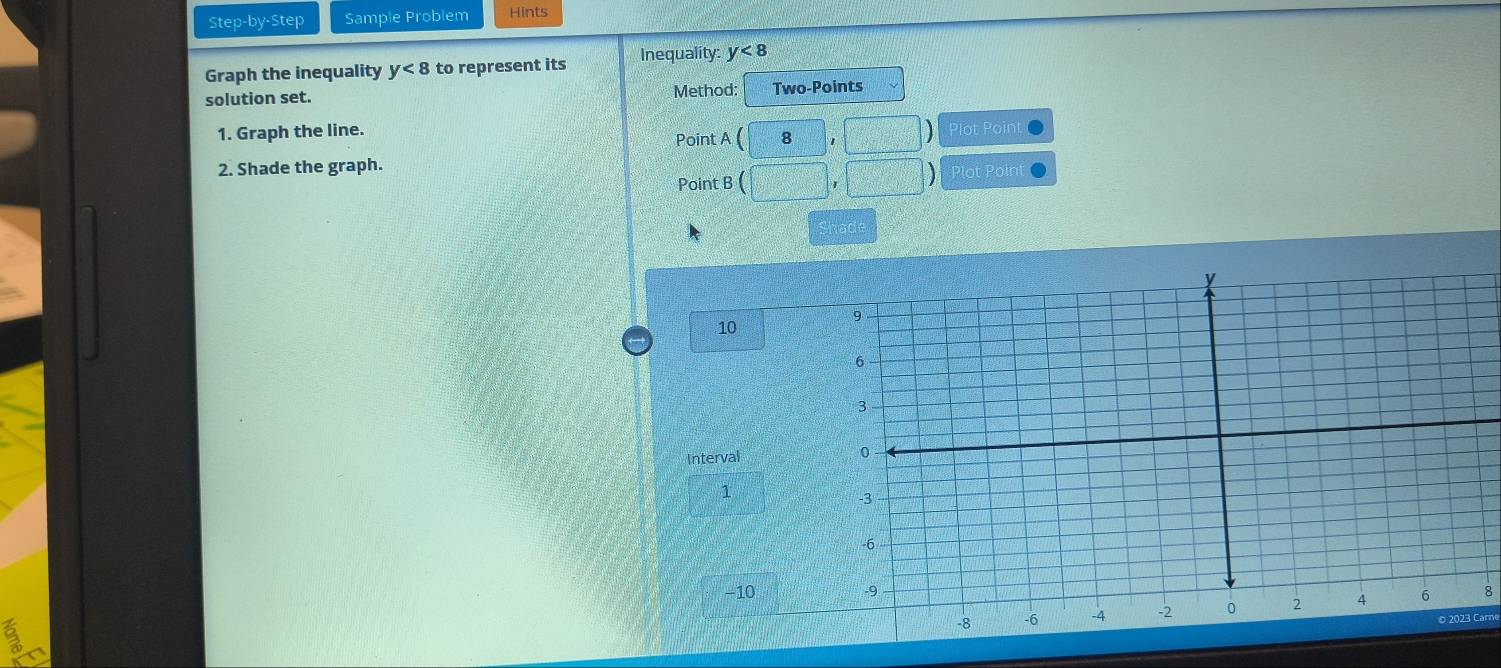 Step-by-Step Sample Problem Hints 
Graph the inequality y<8</tex> to represent its Inequality: y<8</tex> 
solution set. Method Two-Points 
1. Graph the line. 
Point A(8,□ ) Plot Point 
2. Shade the graph. Plot Point 
Point B (□ ,□ )
had
10
Interval
1
−10
8