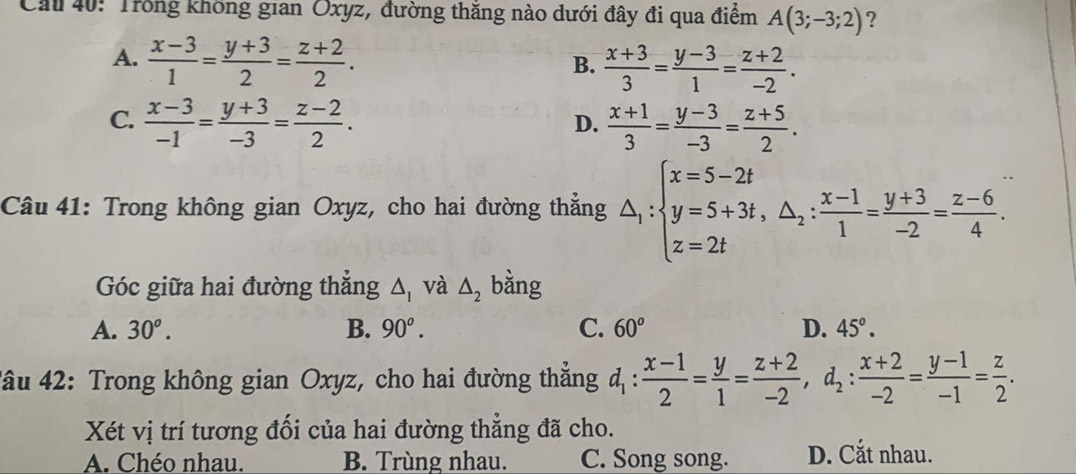 Cầu 40: Trong không gian Oxyz, đường thăng nào dưới đây đi qua điểm A(3;-3;2) ?
A.  (x-3)/1 = (y+3)/2 = (z+2)/2 .
B.  (x+3)/3 = (y-3)/1 = (z+2)/-2 .
C.  (x-3)/-1 = (y+3)/-3 = (z-2)/2 .  (x+1)/3 = (y-3)/-3 = (z+5)/2 . 
D.
Câu 41: Trong không gian Oxyz, cho hai đường thẳng △ _1:beginarrayl x=5-2t y=5+3t, △ _2: (x-1)/1 = (y+3)/-2 = (z-6)/4 .endarray.
Góc giữa hai đường thẳng △ và △ _2 bằng
A. 30^o. B. 90^o. C. 60° D. 45°. 
Tâu 42: Trong không gian Oxyz, cho hai đường thẳng d_1: (x-1)/2 = y/1 = (z+2)/-2 , d_2: (x+2)/-2 = (y-1)/-1 = z/2 . 
Xét vị trí tương đối của hai đường thẳng đã cho.
A. Chéo nhau. B. Trùng nhau. C. Song song. D. Cắt nhau.