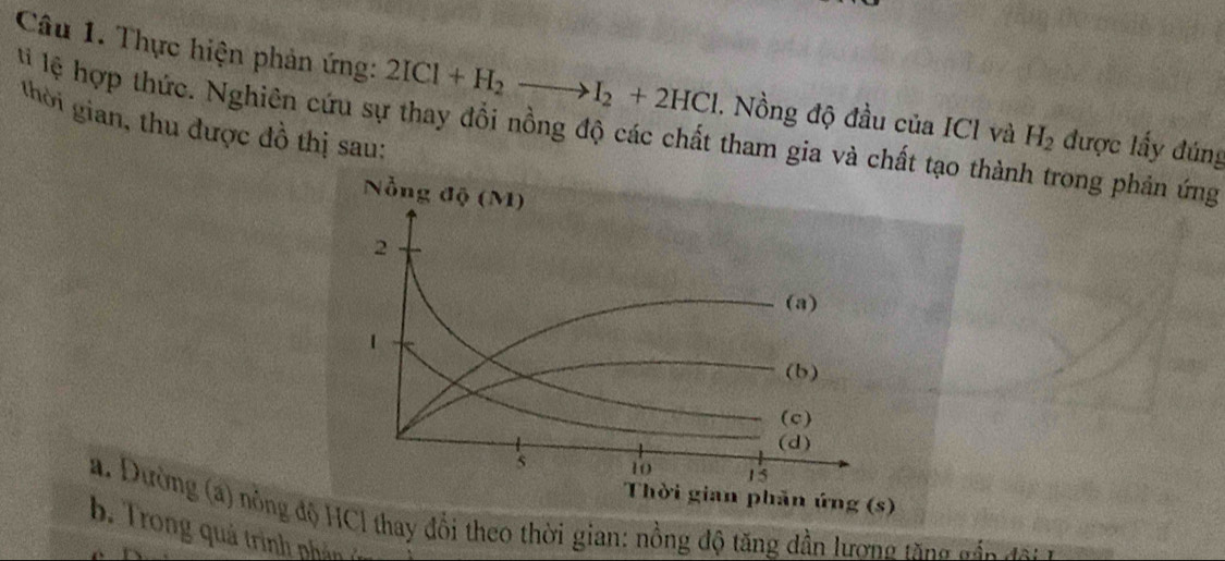 Thực hiện phản ứng: 2ICl+H_2to I_2+2HCl. Nồng độ đầu của ICl và H_2 được lấy đúng 
l lệ hợp thức. Nghiên cứu sự thay đổi nồng độ các chất tham gia và chất tạo thành trong phản ứng thời gian, thu được đồ thị sau: 
a. Dường (a) nông độ HCl thay đổi theo thời gian: nồng độ tăng dần lương tăng đ án đa 
b Trong qu ả trin p â