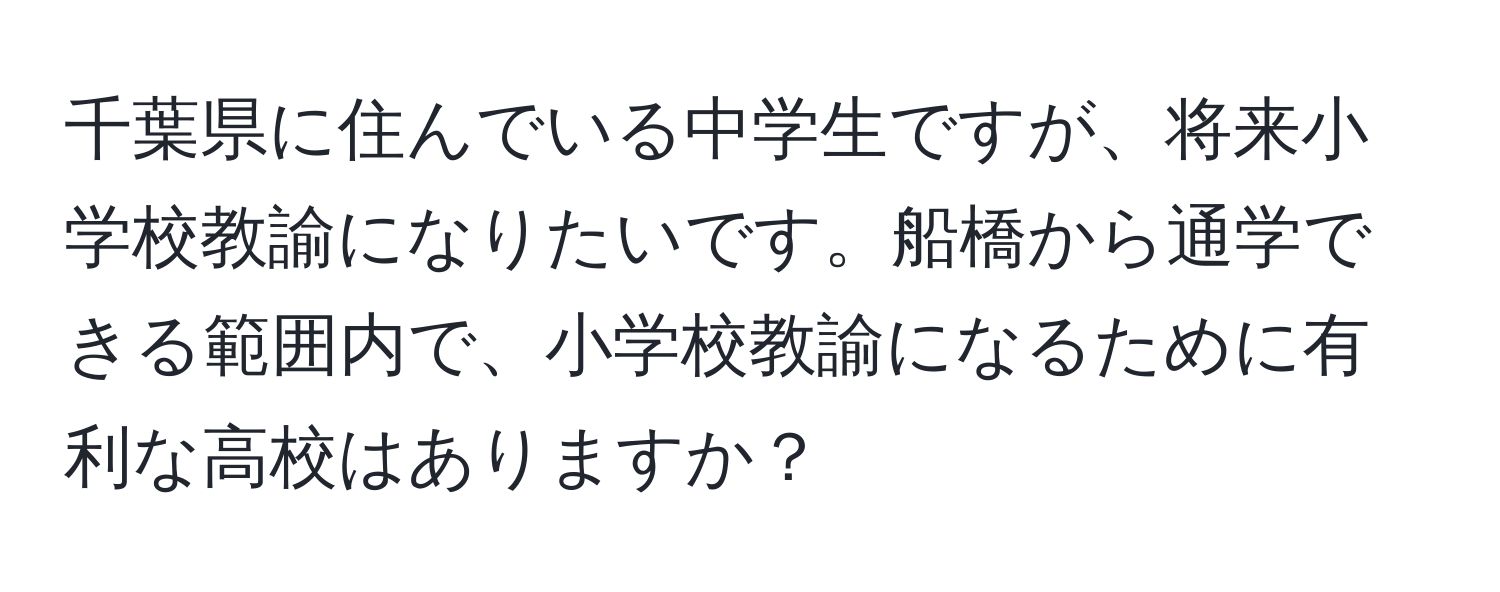 千葉県に住んでいる中学生ですが、将来小学校教諭になりたいです。船橋から通学できる範囲内で、小学校教諭になるために有利な高校はありますか？