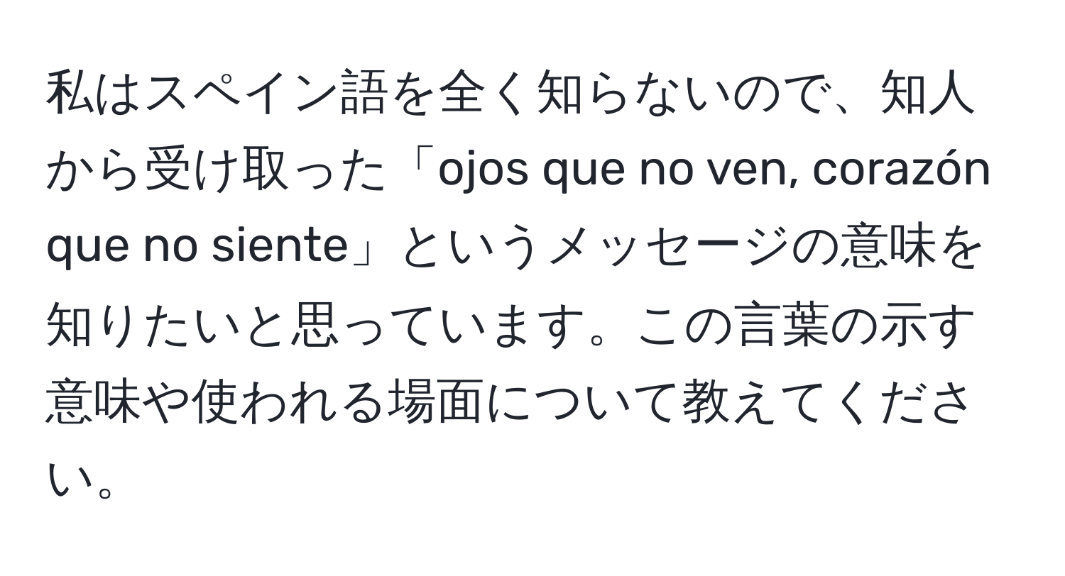 私はスペイン語を全く知らないので、知人から受け取った「ojos que no ven, corazón que no siente」というメッセージの意味を知りたいと思っています。この言葉の示す意味や使われる場面について教えてください。