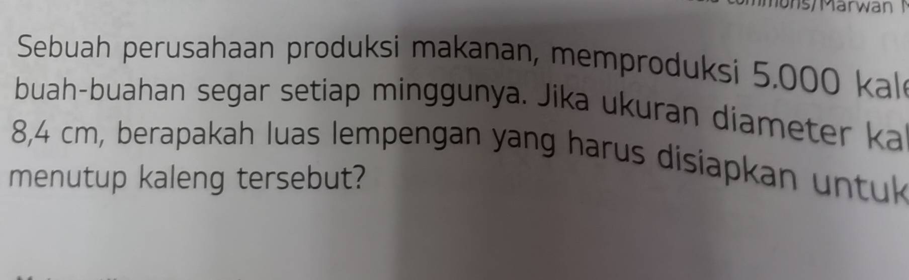 ons/Marwan 1 
Sebuah perusahaan produksi makanan, memproduksi 5.000 kal 
buah-buahan segar setiap minggunya. Jika ukuran diameter ka
8,4 cm, berapakah luas lempengan yang harus disiapkan untuk 
menutup kaleng tersebut?