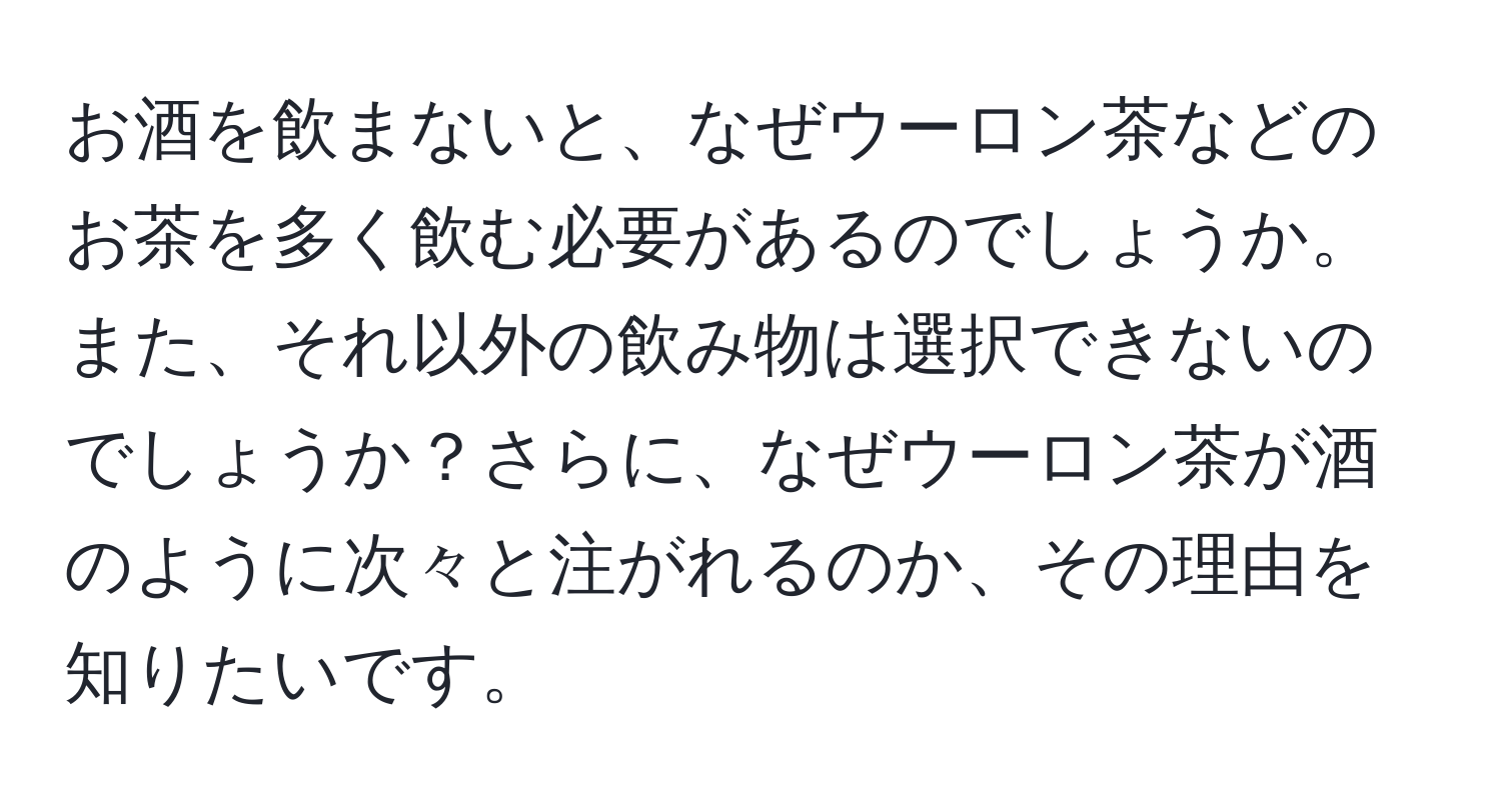 お酒を飲まないと、なぜウーロン茶などのお茶を多く飲む必要があるのでしょうか。また、それ以外の飲み物は選択できないのでしょうか？さらに、なぜウーロン茶が酒のように次々と注がれるのか、その理由を知りたいです。