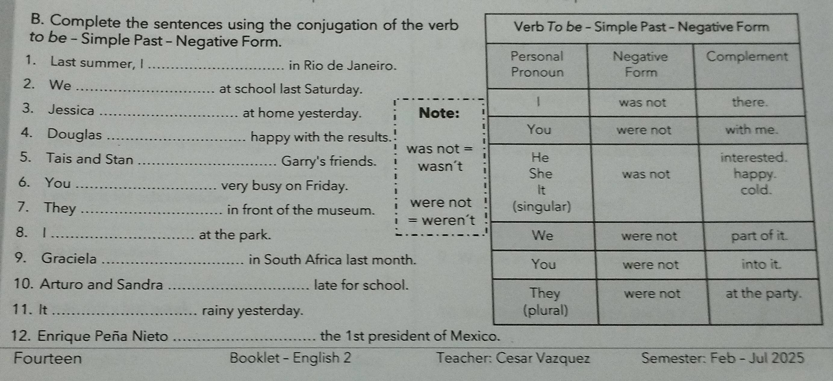 Complete the sentences using the conjugation of the verb 
to be - Simple Past - Negative Form. 
1. Last summer, I_ in Rio de Janeiro. 
2. We _at school last Saturday. 
3. Jessica _at home yesterday. Note: 
4. Douglas _happy with the results. 
was not = 
5. Tais and Stan _Garry's friends. wasn’t 
6. You _very busy on Friday. 
7. They _in front of the museum. were not 
= weren' 
8. I_ at the park. 
9. Graciela _in South Africa last month. 
10. Arturo and Sandra _late for school. 
11. It _rainy yesterday. 
12. Enrique Peña Nieto _the 1st president of Me 
Fourteen Booklet - English 2 Teacher: Cesar Vazquez Sem- J