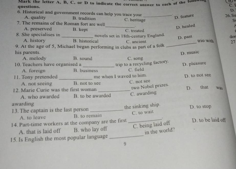 Mark the letter A, B, C. or D to indicate the correct answer to each of the fonow…g
questions. C. I
D.
6. Historical and government records can help you trace your_
.
D. feature 26. Su
A. quality B. tradition C. heritage
S
_
7. The remains of the Roman fort are well
D. healed
A. preserved B. kept C. treated
8. She specialises in _novels set in 18th-century England.
D. past
_
A. history B. historical C. ancient trio with dor
27
9. At the age of 5, Michael began performing in clubs as part of a folk
his parents. D. music
A. melody B. sound C. song
10. Teachers have organised a _trip to a recycling factory.
A. foreign B. business
C. field D. pleasure
11. Tony pretended _me when I waved to him.
D. to not see
A. not seeing B. not to see C. not see
12. Marie Curie was the first woman_
two Nobel prizes. D. that was
A. who awarded B. to be awarded C. awarding
awarding
the sinking ship.
13. The captain is the last person _D. to stop
C. to wait
A. to leave B. to remain
14. Part-time workers at the company are the first _D. to be laid off
A. that is laid off B. who lay off C. being laid off
in the world?
15. Is English the most popular language_
9