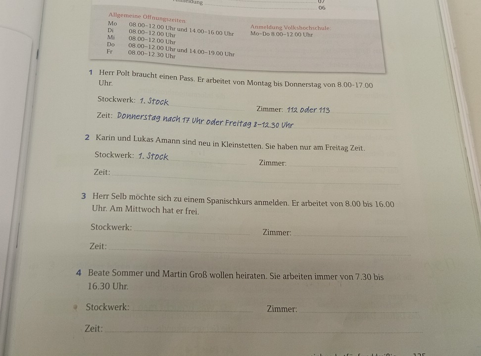 07 
06 
Allgemeine Offnungszeiten 
Anmeldung Volkshochschule: 
Mo 08.00 - 12.00 Uhr und 14.00-16.00 Uhr Mo-Do 8.00 - 12.00 Uhr 
Di 08.00-12.00 Uhr 
Mi 08.00 - 12.00 Uhr 
Do 08.00 - 12.00 Uhr und 14.00 - 19.00 Uhr 
Fr 08.00 - 12.30 Uhr 
1 Herr Polt braucht einen Pass. Er arbeitet von Montag bis Donnerstag von 8.00 - 17.00
Uhr. 
_ 
Stockwerk: 
Zimmer: 112 oder 113 _ 
Zeit: Donnerstag nach 17 ühr oder Freitag 8-12.30 Uhr_ 
2 Karin und Lukas Amann sind neu in Kleinstetten. Sie haben nur am Freitag Zeit. 
_ 
Stockwerk: 
Zimmer:_ 
Zeit: 
_ 
3 Herr Selb möchte sich zu einem Spanischkurs anmelden. Er arbeitet von 8.00 bis 16.00
Uhr. Am Mittwoch hat er frei. 
Stockwerk: _Zimmer:_ 
Zeit:_ 
4 Beate Sommer und Martin Groß wollen heiraten. Sie arbeiten immer von 7.30 bis
16.30 Uhr. 
Stockwerk:_ Zimmer:_ 
Zeit:_