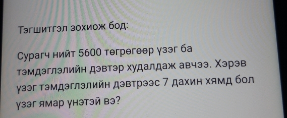 Τэгшитгэл зохиож бод: 
Cурагч нийт 5600 тəгрθгθθр γзэг ба 
тэмдэглэлийн дэвтэр худалдаж авчээ. Χэрэв 
γзэг тэмдэглэлийн дэвтрээс 7 дахин хямд бол 
γзэг ямар γнэтэй вэ?