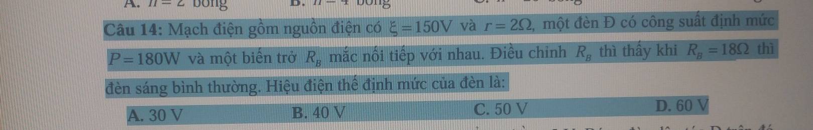 n=2 bong
_.
Câu 14: Mạch điện gồm nguồn điện có xi =150V và r=2Omega 2, một đèn Đ có công suất định mức
P=180W và một biến trở R_B mắc nối tiếp với nhau. Điều chỉnh R_B thì thấy khi R_B=18Omega thì
đèn sáng bình thường. Hiệu điện thể định mức của đèn là:
A. 30 V B. 40 V C. 50 V D. 60 V