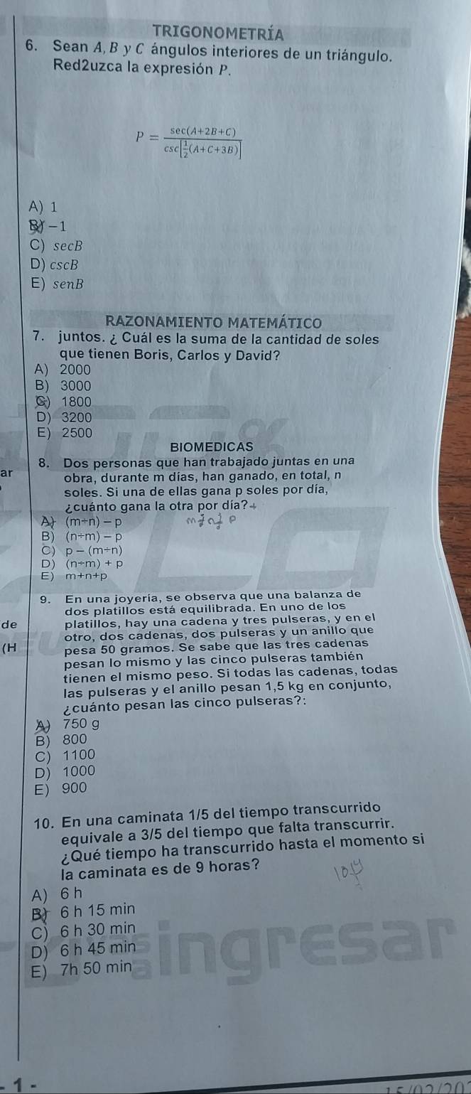 TRIGONOMETRÍA
6. Sean A, B y C ángulos interiores de un triángulo.
Red2uzca la expresión P.
P=frac sec (A+2B+C)csc [ 1/2 (A+C+3B)]
A)1
-1
C) secB
D) cscB
E) senB
RAZONAMIENTO MATEMÁTICO
7. juntos. ¿ Cuál es la suma de la cantidad de soles
que tienen Boris, Carlos y David?
A) 2000
B) 3000
C) 1800
D) 3200
E) 2500
BIOMEDICAS
8. Dos personas que han trabajado juntas en una
ar obra, durante m dias, han ganado, en total, n
soles. Si una de ellas gana p soles por día,
¿cuánto gana la otra por día?
A (m/ n)-p
B) (n/ m)-p
C) p-(m+n)
D (n+m)+p
E) m+n+p
9. En una joyería, se observa que una balanza de
dos platillos está equilibrada. En uno de los
de platillos, hay una cadena y tres pulseras, y en el
otro, dos cadenas, dos pulseras y un anillo que
(H pesa 50 gramos. Se sabe que las tres cadenas
pesan lo mismo y las cinco pulseras también
tienen el mismo peso. Si todas las cadenas, todas
las pulseras y el anillo pesan 1,5 kg en conjunto,
¿cuánto pesan las cinco pulseras?:
A 750 g
B) 800
C) 1100
D) 1000
E 900
10. En una caminata 1/5 del tiempo transcurrido
equivale a 3/5 del tiempo que falta transcurrir.
¿Qué tiempo ha transcurrido hasta el momento si
la caminata es de 9 horas?
A) 6 h
B 6 h 15 min
C)6 h 30 min
D) 6 h 45 min
j
E) 7h 50 min
1 .