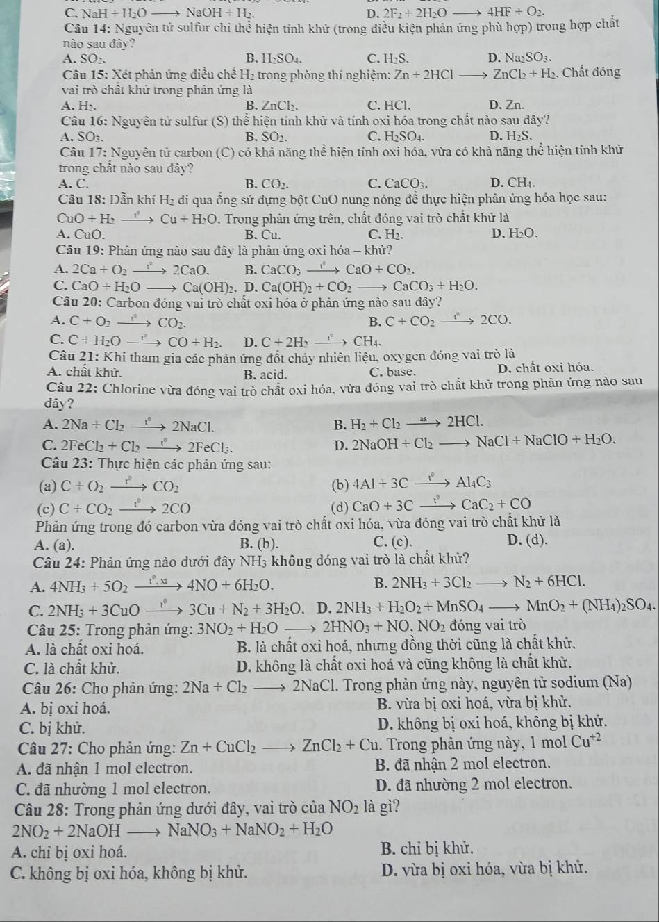 C. NaH+H_2Oto NaOH+H_2. D. 2F_2+2H_2O to 4HF+O_2.
Câu 14: Nguyên tử sulfur chi thể hiện tính khử (trong điều kiện phản ứng phù hợp) trong hợp chất
nào sau đây?
A. SO_2. B. H_2SO_4. C. H_2S. D. Na_2SO_3.
Câu 15: Xét phản ứng điều chế H₂ trong phòng thí nghiệm: Zn+2HCl ZnCl_2+H_2 , Chất đóng
vai trò chất khử trong phản ứng là
A. H₂. B. ZnCl₂. C. HCl. D. Zn.
Câu 16: Nguyên tử sulfur (S) thể hiện tính khử và tính oxi hóa trong chất nào sau đây?
A.SO_3.
B. SO_2. C. H_2SO_4. D. H_2S.
Câu 17: Nguyên tử carbon (C) có khả năng thể hiện tính oxi hóa, vừa có khả năng thể hiện tính khử
trong chất nào sau đây?
A. C. B. CO_2. C. CaCO_3. D. CH₄.
Câu IS : Dẫn k hiH : di qua ống sứ đựng bột CuO nung nóng để thực hiện phản ứng hóa học sau:
CuO+H_2to Cu+H_2O. Trong phản ứng trên, chất đóng vai trò chất khử là
D.
A. CuO. B. Cu. C. H_2. H_2O.
Câu 19 : Phản ứng nào sau đây là phản ứng oxi hóa - khử?
A. 2Ca+O_2 xrightarrow i°2CaO. B. CaCO_3to CaO+CO_2.
C. CaO+H_2O_  Ca(OH)_2. D. Ca(OH)_2+CO_2 to CaCO_3+H_2O.
Câu 20: Carbon đóng vai trò chất oxi hóa ở phản ứng nào sau ở a y?
A. C+O_2to CO_2. B. C+CO_2xrightarrow i^(·)2CO.
C. C+H_2Oxrightarrow i°CO+H_2. D. C+2H_2xrightarrow f_^circ CH_4.
Câu 21:Kh Li tham gia các phản ứng đốt chảy nhiên liệu, oxygen đóng vai trò là
A. chất khử. B. acid. C. base. D. chất oxi hóa.
Câu 22: Chlorine vừa đóng vai trò chất oxi hóa, vừa đóng vai trò chất khử trong phản ứng nào sau
đây?
A. 2Na+Cl_2to 2NaCl. B. H_2+Cl_2to 2HCl.
C. 2FeCl_2+Cl_2to 2F2FeCl_3. D. 2NaOH+Cl_2to NaCl+NaClO+H_2O.
Câu 23: Thực hiện các phản ứng sau:
(a) C+O_2to CO°CO_2 (b) 4Al+3Cxrightarrow i°Al_4C_3
(c) C+CO_2xrightarrow I°2CO (d) CaO+3Cxrightarrow I^0CaC_2+CO
Phản ứng trong đó carbon vừa đóng vai trò chất oxi hóa, vừa đóng vai trò chất khử là
A. (a). B. (b). C. (c). D. (d).
Câu 24: Phản ứng nào dưới đây NH₃ không đóng vai trò là chất khử?
A. 4NH_3+5O_2xrightarrow t^0,xt4NO+6H_2O. B. 2NH_3+3Cl_2to N_2+6HCl.
C. 2NH_3+3CuOto 3Cu+N3Cu+N_2+3H_2O.. D. 2NH_3+H_2O_2+MnSO_4to MnO_2+(NH_4)_2SO_4.
Câu 25: Trong phản ứng: 3NO_2+H_2O to 2HNO_3+NO.NO_2 đóng vai trò
A. là chất oxi hoá. B. là chất oxi hoá, nhưng đồng thời cũng là chất khử.
C. là chất khử. D. không là chất oxi hoá và cũng không là chất khử.
Câu 26: Cho phản ứng: 2Na+Cl_2to 2NaCl 1. Trong phản ứng này, nguyên tử sodium (Na)
A. bị oxi hoá. B. vừa bị oxi hoá, vừa bị khử.
C. bị khử. D. không bị oxi hoá, không bị khử.
Câu 27: Cho phản ứng: Zn+CuCl_2to ZnCl_2+Cu 1. Trong phản ứng này, 1 mol Cu^(+2)
A. đã nhận 1 mol electron. B. đã nhận 2 mol electron.
C. đã nhường 1 mol electron. D. đã nhường 2 mol electron.
Câu 28: Trong phản ứng dưới đây, vai trò của NO_2 là gì?
2NO_2+2NaOHto NaNO_3+NaNO_2+H_2O
A. chỉ bị oxi hoá. B. chỉ bị khử.
C. không bị oxi hóa, không bị khử.  D. vừa bị oxi hóa, vừa bị khử.