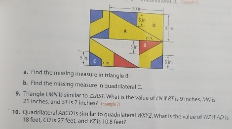 Gunateral D. (Dxample 2)
20 in
5 in.
D
A 10 in.
t in.
5 in B
5 in. C
x in, 5 in. 
a. Find the missing measure in triangle B. 
b. Find the missing measure in quadrilateral C. 
9. Triangle LMN is similar to △ RST. What is the value of LN if RT is 9 inches, MN is
21 inches, and ST is 7 inches? (Example 2) 
10. Quadrilateral ABCD is similar to quadrilateral WXYZ. What is the value of WZ if AD is
18 feet, CD is 27 feet, and YZ is 10.8 feet?