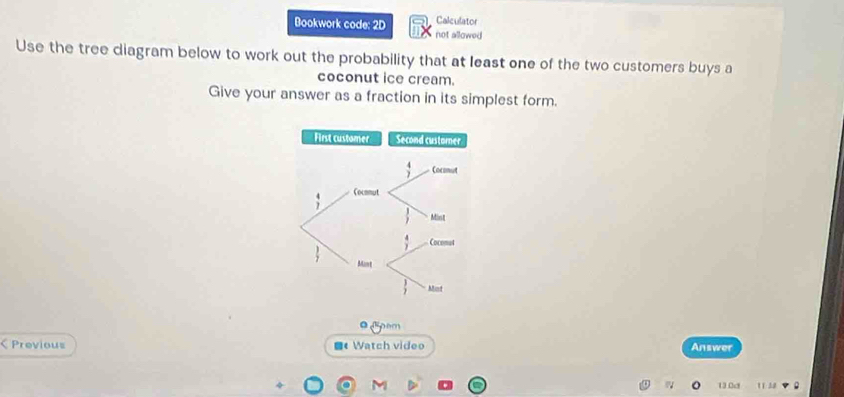 Bookwork code: 2D Calculator 
not allowed 
Use the tree diagram below to work out the probability that at least one of the two customers buys a 
coconut ice cream. 
Give your answer as a fraction in its simplest form. 
First customer Second custorer
 4/7  Cocmut
beginarrayr 4 7endarray Cocmmut
 1/7  Minst
 4/7  Cocomat
 3/7  Mant
 3/7  Mint 
Gom 
< Previous Watch video Answer 
130d