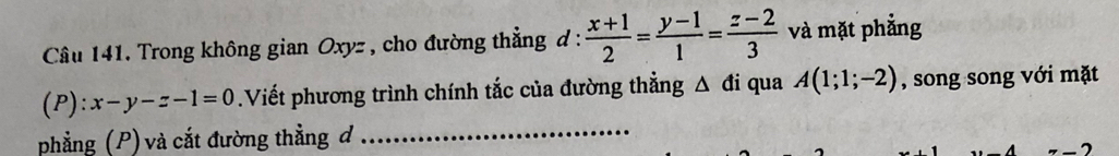 Trong không gian Oxyz , cho đường thẳng đ:  (x+1)/2 = (y-1)/1 = (z-2)/3  và mặt phẳng
(P): x-y-z-1=0.Viết phương trình chính tắc của đường thẳng Δ đi qua A(1;1;-2) , song song với mặt
phẳng (P) và cắt đường thẳng đ_
A ^