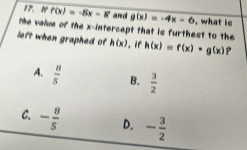 1º f(x)=-5x-8 and g(x)=-4x-6 , what is
Me valve of the x-intercept that is furthest to the
left when graphed of h(x) , if h(x)=f(x)· g(x)?
A.  8/5 
B.  3/2 
C. - 8/5 
D. - 3/2 