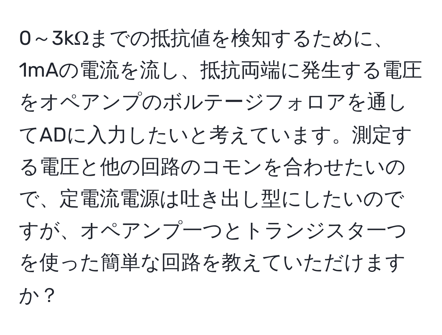 0～3kΩまでの抵抗値を検知するために、1mAの電流を流し、抵抗両端に発生する電圧をオペアンプのボルテージフォロアを通してADに入力したいと考えています。測定する電圧と他の回路のコモンを合わせたいので、定電流電源は吐き出し型にしたいのですが、オペアンプ一つとトランジスタ一つを使った簡単な回路を教えていただけますか？