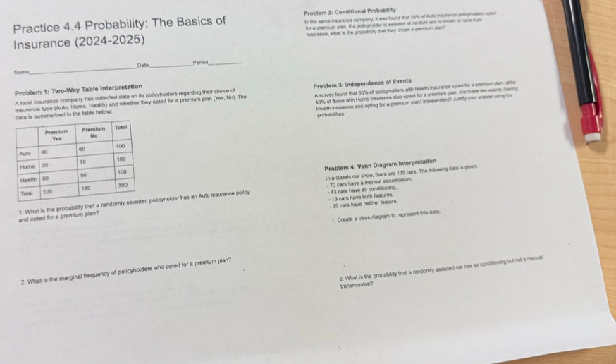 Problem 2: Conditional Probability 
Practice 4.4 Probability: The Basics of In the same inturance compary, it was found that 25% of Auto insurancs polloynoiders opevs 
Insurance (2024-2025) for a premlum plan. If a pollcynslder is selected at nandom and is known is nave hum 
insurance, what is the probability that they chose a premium plan? 
Date 
Name_ _perio_ 
Problem 1: Two-Way Table Interpretation
40% of those with Home insurance also opted for a premium plian. Are these two events tharg 
insurance type (Auto, Home. Health) and whether they opted for a premium plan ('Yes, No). The Problem 3: Independence of Events 
A local insurance company has coliected data on its policyholders regarding their choice of 
is summarized in the table below: A survey found that 60% of policyholders with Health insurence coled for a premium plan, while 
Mealth insurance and opting for a premium plan) independent? Juslify your answer using the 
peobabiitios. 
Problem 4: Venn Diagram interpretation 
In a classic car show, there are 135 cars. The following data is giver: 
- 43 cars have air conditioning. - 13 cars have both features. 
1. What is the probability that a randpolicyholder has an Auto insurance policy - 70 cars have a manual transmission. 
- 35 cars have neither feature. 
1. Create a Venn diagram to represent this data. 
and opted for a premium plan? 
2. What is the probability that a randomly selected car has air conditioning but not a manual 
2. What is the marginal frequency of policyholders who opted for a premium plan? 
transmission?