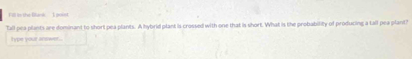 Fill in the Blank 1 poist 
Tall pea plants are dominant to short pea plants. A hybrid plant is crossed with one that is short. What is the probability of producing a tall pea plant? 
type your answer...