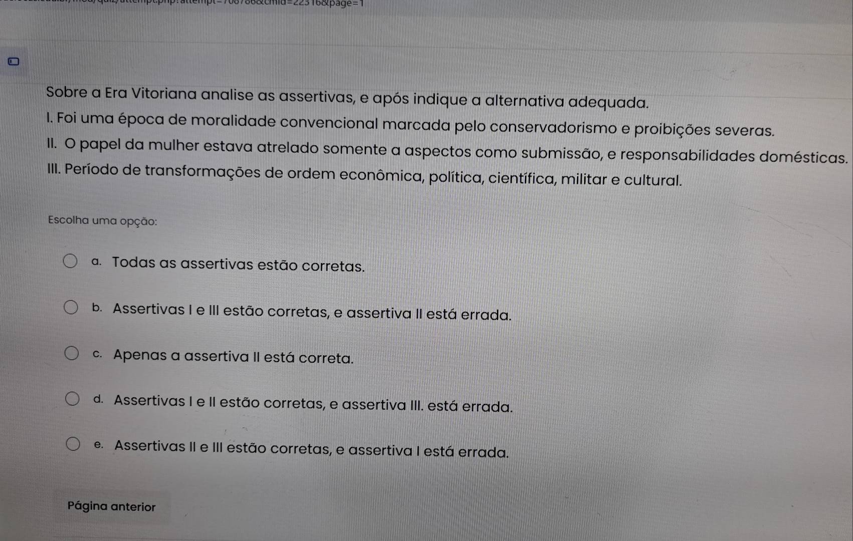 316&page=1
Sobre a Era Vitoriana analise as assertivas, e após indique a alternativa adequada.
I. Foi uma época de moralidade convencional marcada pelo conservadorismo e proibições severas.
II. O papel da mulher estava atrelado somente a aspectos como submissão, e responsabilidades domésticas.
III. Período de transformações de ordem econômica, política, científica, militar e cultural.
Escolha uma opção:
a. Todas as assertivas estão corretas.
b. Assertivas I e III estão corretas, e assertiva II está errada.
c. Apenas a assertiva II está correta.
d. Assertivas I e II estão corretas, e assertiva III. está errada.
e. Assertivas II e III estão corretas, e assertiva I está errada.
Página anterior