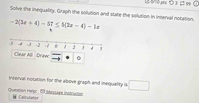 つ 3 299 
Solve the inequality, Graph the solution and state the solution in interval notation.
-2(3x+4)-57≤ 5(2x-4)-1x
Clear All Draw: 。 
Interval notation for the above graph and inequality is □ 
Question Help: Message instructor 
Calculator