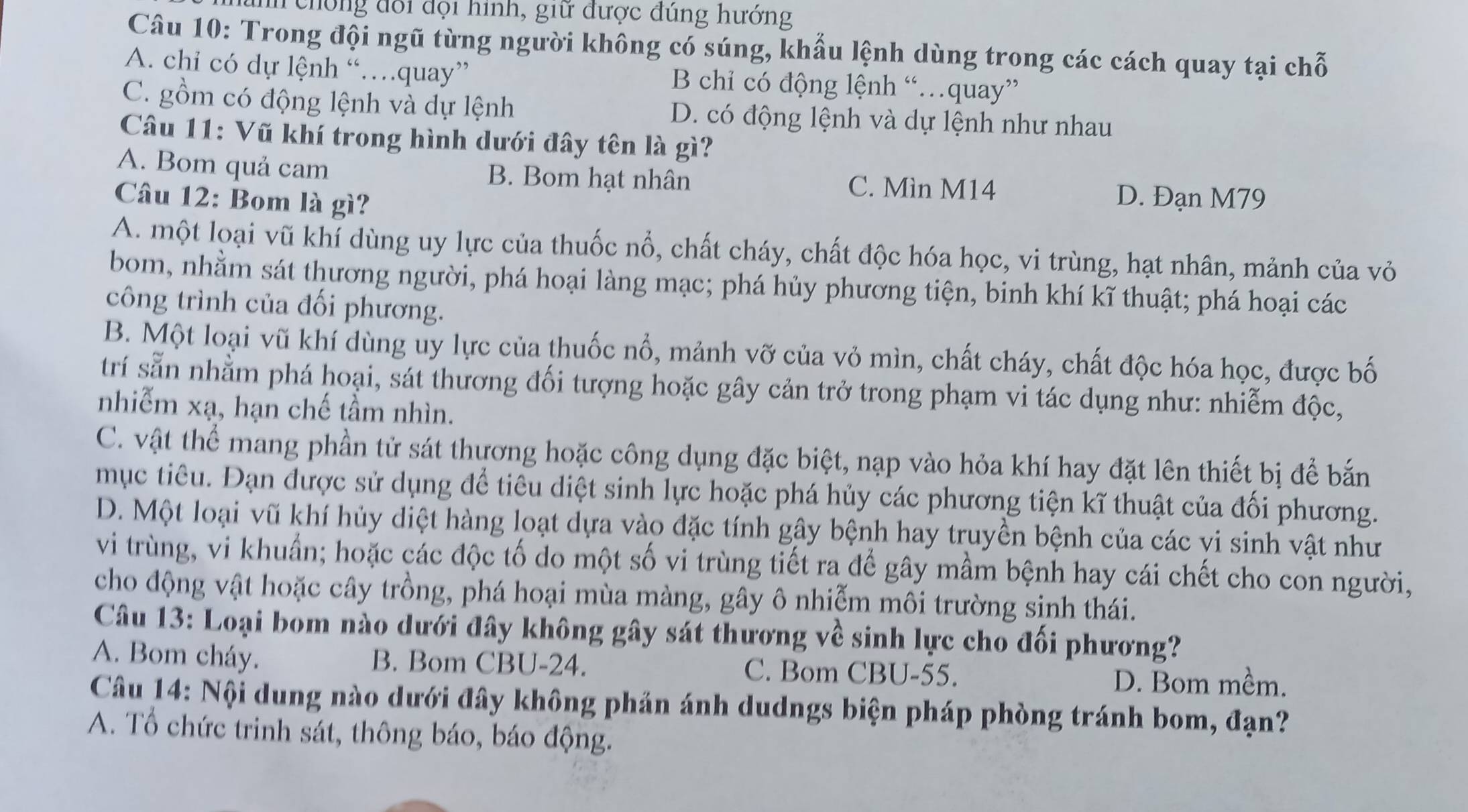 chống đổi đội hình, giữ được đúng hướng
Câu 10: Trong đội ngũ từng người không có súng, khẩu lệnh dùng trong các cách quay tại chỗ
A. chi có dự lệnh “…quay” B chỉ có động lệnh “…quay”
C. gồm có động lệnh và dự lệnh D. có động lệnh và dự lệnh như nhau
Câu 11: Vũ khí trong hình dưới đây tên là gì?
A. Bom quả cam B. Bom hạt nhân C. Mìn M14
Câu 12: Bom là gì?
D. Đạn M79
A. một loại vũ khí dùng uy lực của thuốc nổ, chất cháy, chất độc hóa học, vi trùng, hạt nhân, mảnh của vỏ
bom, nhằm sát thương người, phá hoại làng mạc; phá hủy phương tiện, binh khí kĩ thuật; phá hoại các
công trình của đối phương.
B. Một loại vũ khí dùng uy lực của thuốc nổ, mảnh vỡ của vỏ mìn, chất cháy, chất độc hóa học, được bố
trí sẵn nhằm phá hoại, sát thương đối tượng hoặc gây cản trở trong phạm vi tác dụng như: nhiễm độc,
nhiễm xạ, hạn chế tầm nhìn.
C. vật thể mang phần tử sát thương hoặc công dụng đặc biệt, nạp vào hỏa khí hay đặt lên thiết bị để bắn
mục tiêu. Đạn được sử dụng để tiêu diệt sinh lực hoặc phá hủy các phương tiện kĩ thuật của đối phương.
D. Một loại vũ khí hủy diệt hàng loạt dựa vào đặc tính gây bệnh hay truyền bệnh của các vi sinh vật như
vi trùng, vi khuẩn; hoặc các độc tố do một số vi trùng tiết ra để gây mầm bệnh hay cái chết cho con người,
cho động vật hoặc cây trồng, phá hoại mùa màng, gây ô nhiễm môi trường sinh thái.
Câu 13: Loại bom nào dưới đây không gây sát thương về sinh lực cho đối phương?
A. Bom cháy. B. Bom CBU-24. C. Bom CBU-55. D. Bom mềm.
Câu 14: Nội dung nào dưới đây không phản ánh dudngs biện pháp phòng tránh bom, đạn?
A. Tổ chức trinh sát, thông báo, báo động.