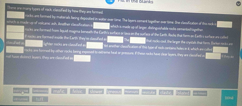 Pill in the blanks
There are many types of rock, classified by how they are formed.
rocks are formed by materials being deposited in water over time. The layers cement together over time. One classification of this rock is
which is made up of volcanic ash. Another classification is which is made up of larger, distinguishable rocks cemented together.
rocks are formed from liquid magma beneath the Earth's surface or lava on the surface of the Earth. Rocks that form on Earth's surface are called
If rocks are formed inside the Earth' they're classified as The that rocks cool, the larger the crystals that form. Darker rocks are
classifted as lighter rocks are classified as Yet another classification of this type of rock contains holes in it, which are called
rocks are formed by other rocks being exposed to extreme heat or pressure. If these rocks have clear layers, they are classified as If they do
not have distinct layers, they are classified as
ming Sedimentan mafic. felsic. slower Igneous Melamorphs vesicular clastic. foliated
intrusive tuff DDNE