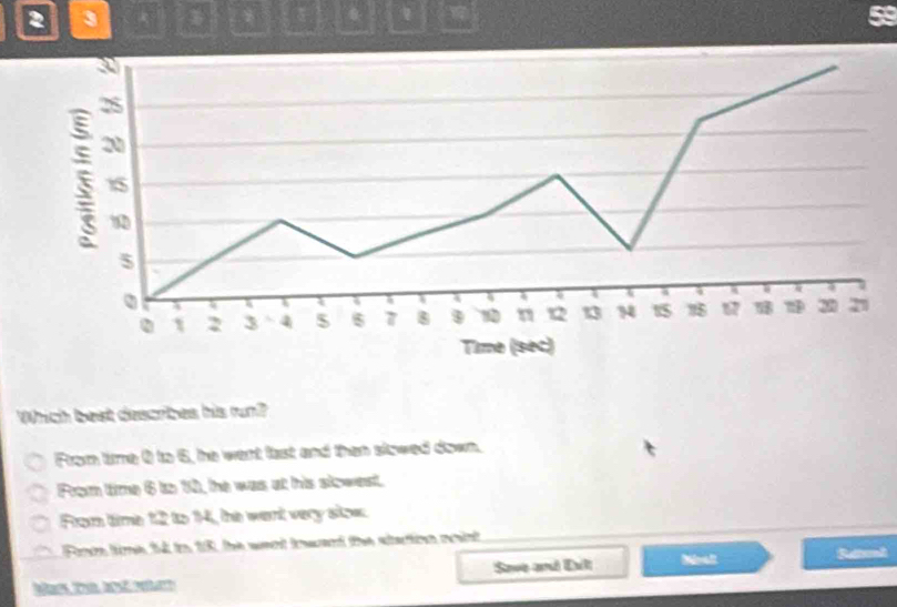 2 3
. 1
Which best describes his run?
From time ( to 5, he went fast and than slowed down.
From time 6 to 12, the was at his slowest.
From time 12 to 14, the went very slow.
Foe time 54 io 18, the want towant the startion noint
Mas Tel d n Save and Eult Nealt
Rttnl