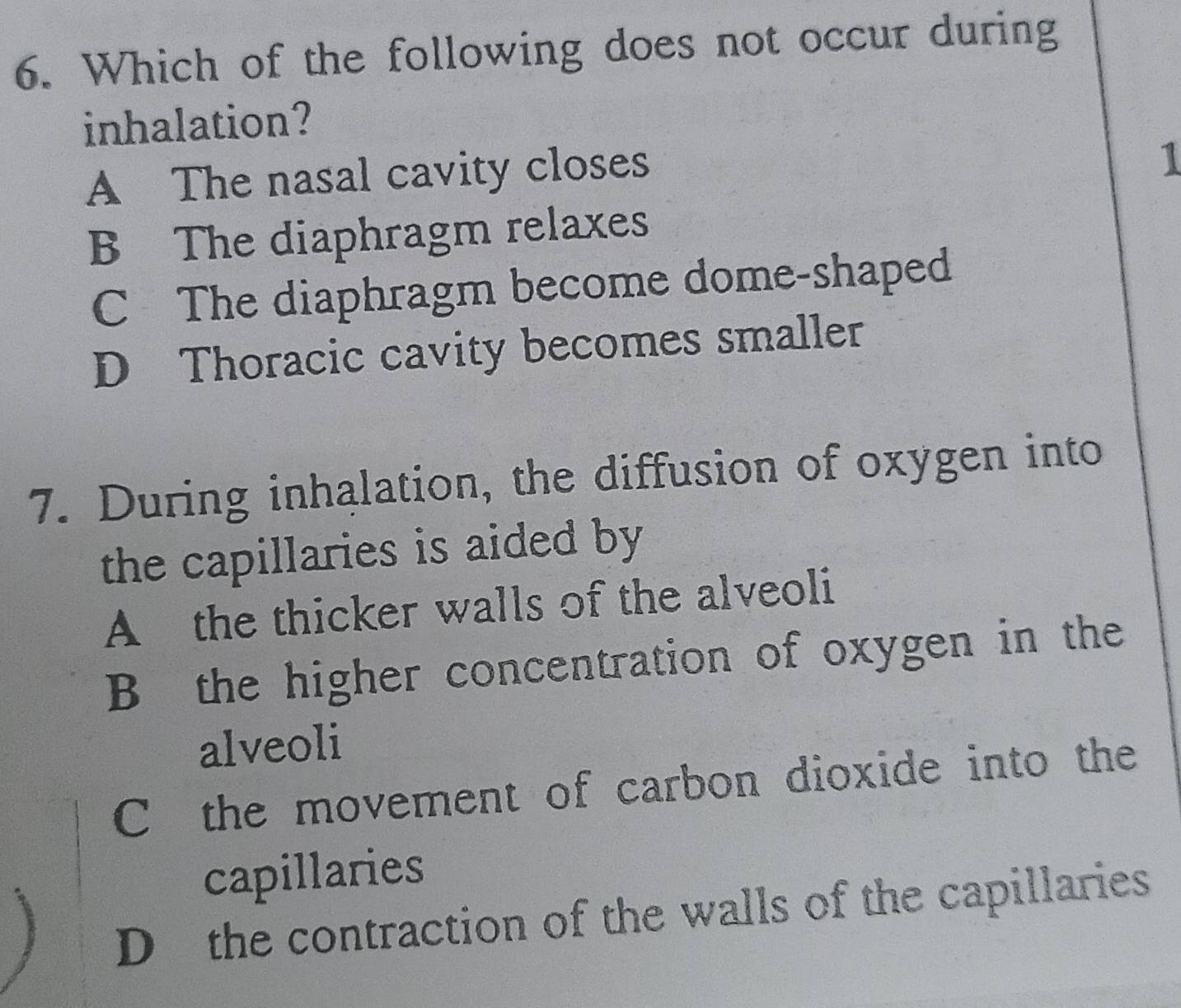 Which of the following does not occur during
inhalation?
A The nasal cavity closes
1
B The diaphragm relaxes
C The diaphragm become dome-shaped
D Thoracic cavity becomes smaller
7. During inhalation, the diffusion of oxygen into
the capillaries is aided by
A the thicker walls of the alveoli
B the higher concentration of oxygen in the
alveoli
C the movement of carbon dioxide into the
capillaries
D the contraction of the walls of the capillaries