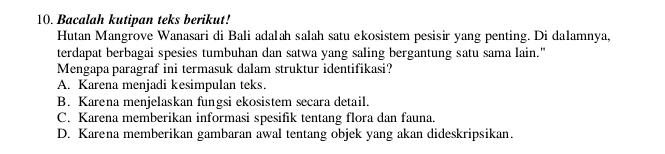 Bacalah kutipan teks berikut!
Hutan Mangrove Wanasari di Bali adalah salah satu ekosistem pesisir yang penting. Di dalamnya,
terdapat berbagai spesies tumbuhan dan satwa yang saling bergantung satu sama lain."
Mengapa paragraf ini termasuk dalam struktur identifikasi?
A. Karena menjadi kesimpulan teks.
B. Karena menjelaskan fungsi ekosistem secara detail.
C. Karena memberikan informasi spesifik tentang flora dan fauna.
D. Karena memberikan gambaran awal tentang objek yang akan dideskripsikan.