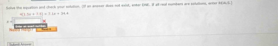 Solve the equation and check your solution. (If an answer does not exist, enter DNE. If all real numbers are solutions, enter REALS.)
4(1.5x+7.5)=7.1x+34.4
x=
Enter an exact number. 
Need Help? Read It 
Submit Answer