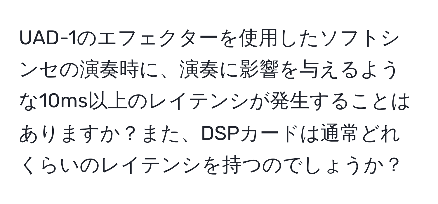 UAD-1のエフェクターを使用したソフトシンセの演奏時に、演奏に影響を与えるような10ms以上のレイテンシが発生することはありますか？また、DSPカードは通常どれくらいのレイテンシを持つのでしょうか？