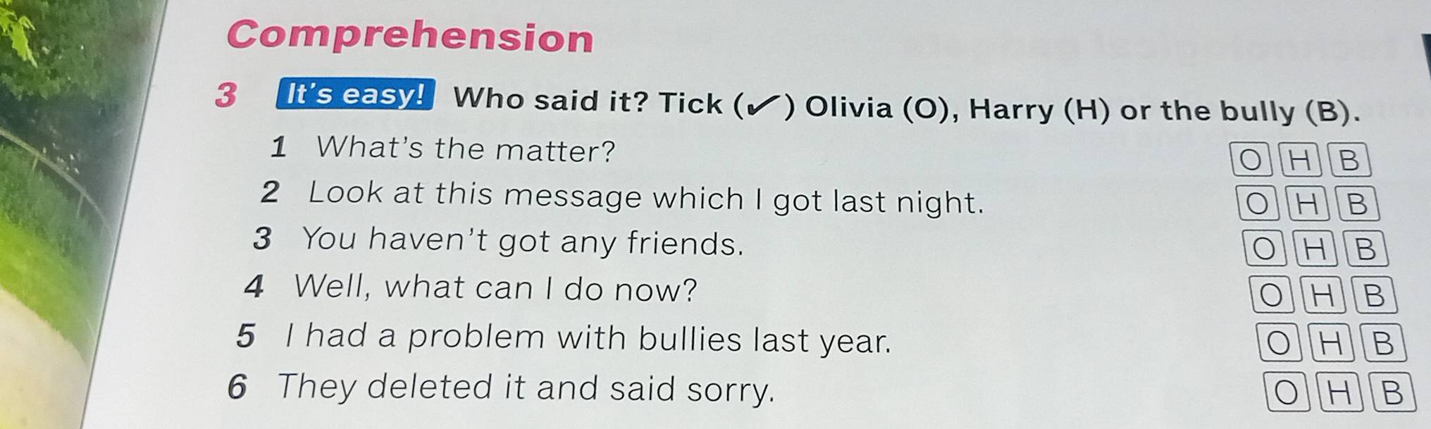 Comprehension
3 It's easy! Who said it? Tick (✔ ) Olivia (O), Harry (H) or the bully (B).
1 What's the matter? 0 H B
2 Look at this message which I got last night. 0 HB
3 You haven't got any friends. B
OH
4 Well, what can I do now? OH B
5 I had a problem with bullies last year. OH B
6 They deleted it and said sorry. H B