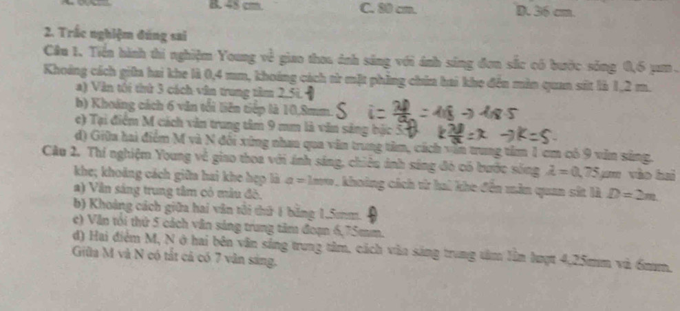 B. 48 cm. C. 80 cm. D. 36 cm.
2. Trắc nghiệm đúng sai
Câu 1. Tiền hành thi nghiệm Young về y giao thoa ảnh sáng với ánh sáng đơn sắc có bước sông 0,6 jm.
Khoảng cách giữa hai khe là 0,4 mm, khoáng cách từ mặt phẳng chia hai khe đến màn quan sát là 1,2 m.
a) Văn tối thứ 3 cách văn trung tâm 2,51.
b) Khoảng cách 6 văn tổi liên tiếp là 10.8mm.
e) Tại điểm M cách văn trung tâm 9 mm là văn sảng bặc 3
đ) Giữa hai điểm M và N đối xứng nhan qua văn trung tâm, cách văn trung tâm 1 cm có 9 văn sắng.
Câu 2. Thí nghiệm Young về giao thoa với ánh sáng, chiêu ảnh sáng đó có bước sống lambda =0.75 yan vào hui
khe; khoảng cách giữa hai khe hẹp là a=1 Laow, khoảng cách từ hai khe đến màn quan sit là D=2m
a) Vân sáng trung tâm có mâu đô.
b) Khoảng cách giữa hai văn tôi thứ 1 băng 1.5mm.
e) Văn tói thứ 5 cách văn sáng trung tâm đoạn 6,75mm.
d) Hai điểm M, N ở hai bên văn sáng trung tâm, cách văn sáng trung tâm lần lượt 4,25mm và 6m.
Giữa M và N có tất cả có 7 vận sáng.