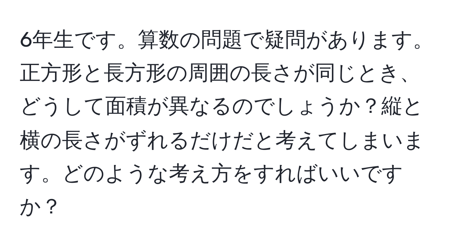 6年生です。算数の問題で疑問があります。正方形と長方形の周囲の長さが同じとき、どうして面積が異なるのでしょうか？縦と横の長さがずれるだけだと考えてしまいます。どのような考え方をすればいいですか？