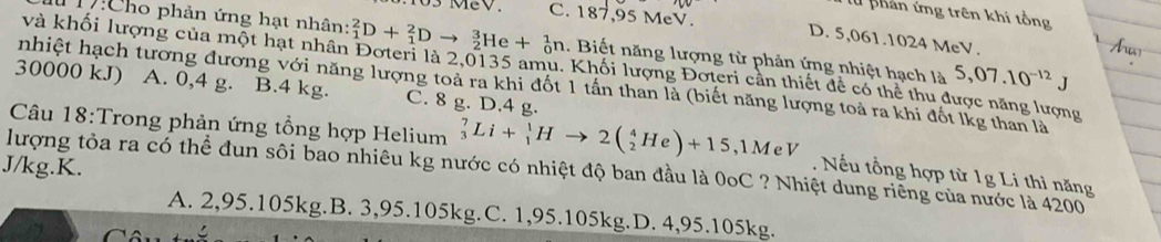 an ứng trên khi tổng
C. 187,95 MeV. D. 5,061. 1024 MeV.
D:Cho phản ứng hạt nhân: _1^(2D+_1^2Dto _2^3He+_0^1n. Biết năng lượng từ phản ứng nhiệt hạch là 5,07.10^-12)J
và khối lượng của một hạt nhân Đoteri là 2,0135 amu. Khối lượng Đoteri cần thiết để có thể thu được năng lượng
nhiệt hạch tương đương với năng lượng toả ra khi đốt 1 tấn than là (biết năng lượng toả ra khi đốt lkg than là
30000 kJ) A. 0,4 g. B. 4 kg. C. 8 g. D. 4 g.
Câu 18:Trong phản ứng tổng hợp Helium _3^7Li+_1^1Hto 2(_2^4He)+15,1MeV
J/kg.K.
lượng tỏa ra có thể đun sôi bao nhiêu kg nước có nhiệt độ ban đầu là 0oC ? Nhiệt dung riêng của nước là 4200. Nếu tổng hợp từ 1g Li thì năng
A. 2,95.105kg.B. 3,95.105kg.C. 1,95.105kg.D. 4,95.105kg.