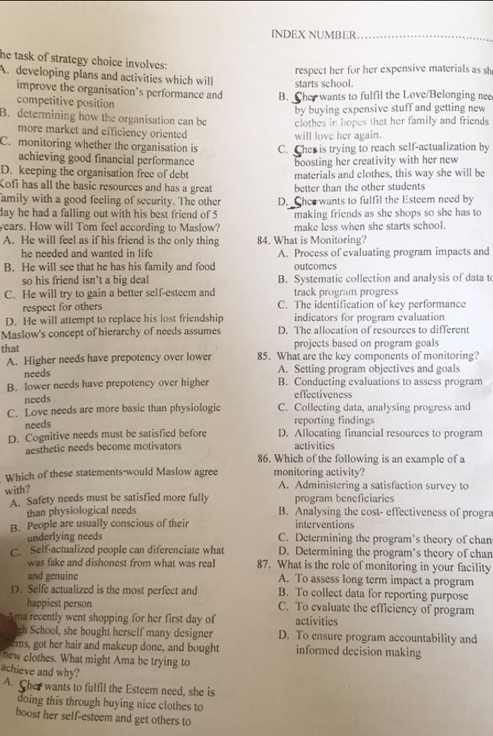 INDEX NUMBER
he task of strategy choice involves:
respect her for her expensive materials as sh
A. developing plans and activities which will
starts school.
improve the organisation’s performance and B. Cher wants to fulfil the Love/Belonging nee
competitive position
by buying expensive stuff and getting new
B. determining how the organisation can be
clothes in hopes that her family and friends 
more market and efficiency oriented
will love her again.
C. monitoring whether the organisation is C. Cher is trying to reach self-actualization by
achieving good financial performance boosting her creativity with her new
D. keeping the organisation free of debt materials and clothes, this way she will be
Kofi has all the basic resources and has a great better than the other students
amily with a good feeling of security. The other D. Shee wants to fulfil the Esteem need by
day he had a falling out with his best friend of 5 making friends as she shops so she has to
years. How will Tom feel according to Maslow? make less when she starts school.
A. He will feel as if his friend is the only thing 84. What is Monitoring?
he needed and wanted in life A. Process of evaluating program impacts and
B. He will see that he has his family and food outcomes
so his friend isn’t a big deal B. Systematic collection and analysis of data to
C. He will try to gain a better self-esteem and track program progress
respect for others C. The identification of key performance
D. He will attempt to replace his lost friendship indicators for program evaluation
Maslow's concept of hierarchy of needs assumes D. The allocation of resources to different
that projects based on program goals
A. Higher needs have prepotency over lower 85. What are the key components of monitoring?
needs
A. Setting program objectives and goals
B. lower needs have prepotency over higher B. Conducting evaluations to assess program
needs effectiveness
C. Love needs are more basic than physiologic C. Collecting data, analysing progress and
needs reporting findings
D. Cognitive needs must be satisfied before D. Allocating financial resources to program
aesthetic needs become motivators activities
86. Which of the following is an example of a
Which of these statements-would Maslow agree monitoring activity?
with?
A. Administering a satisfaction survey to
A. Safety needs must be satisfied more fully program beneficiaries
than physiological needs B. Analysing the cost- effectiveness of progra
B. People are usually conscious of their interventions
underlying needs C. Determining the program’s theory of chan
C. Self-actualized people can diferenciate what D. Determining the program’s theory of chan
was fake and dishonest from what was real 87. What is the role of monitoring in your facility
and genuine A. To assess long term impact a program
D. Selfe actualized is the most perfect and B. To collect data for reporting purpose
happiest person C. To evaluate the efficiency of program
Ama recently went shopping for her first day of activities
gh School, she bought herself many designer D. To ensure program accountability and
ems, got her hair and makeup done, and bought informed decision making
new clothes. What might Ama be trying to
achieve and why?
A. Cher wants to fulfil the Esteem need, she is
doing this through buying nice clothes to
boost her self-esteem and get others to