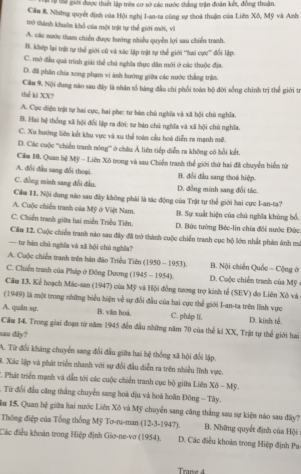 lự thể giới được thiết lập trên cơ sở các nước thắng trận đoàn kết, đồng thuận.
Cầu 8. Những quyết định của Hội nghị I-an-ta cùng sự thoả thuận của Liên Xô, Mỹ và Anh
trở thành khuôn khổ của một trật tự thế giới mới, vì
A. các nước tham chiến được hưởng nhiều quyền lợi sau chiến tranh.
B. khép lại trật tự thể giới cũ và xác lập trật tự thể giới “hai cực” đối lập.
C. mở đầu quá trình giải thể chủ nghĩa thực dân mới ở các thuộc địa.
D. đã phân chia xong phạm vi ảnh hưởng giữa các nước thắng trận.
Câu 9. Nội dung nào sau đây là nhân tố hàng đầu chỉ phối toàn bộ đời sống chính trị thế giới tr
thể ki XX?
A. Cục diện trật tự hai cực, hai phe: tư bản chủ nghĩa và xã hội chủ nghĩa.
B. Hai hệ thống xã hội đổi lập ra đời: tư bản chủ nghĩa và xã hội chủ nghĩa.
C. Xu hướng liên kết khu vực và xu thế toàn cầu hoá diễn ra mạnh mẽ.
D. Các cuộc “chiến tranh nóng” ở châu Á liên tiếp diễn ra không có hồi kết.
Câu 10. Quan hệ Mỹ - Liên Xô trong và sau Chiến tranh thế giới thứ hai đã chuyển biến từ
A. đối đầu sang đối thoại. B. đối đầu sang thoả hiệp.
C. đồng minh sang đối đầu. D. đồng minh sang đối tác.
Câu 11. Nội dung nào sau đây không phải là tác động của Trật tự thế giới hai cực I-an-ta?
A. Cuộc chiến tranh của Mỹ ở Việt Nam. B. Sự xuất hiện của chủ nghĩa khủng bố.
C. Chiến tranh giữa hai miền Triều Tiên. D. Bức tường Béc-lin chia đôi nước Đức.
Câu 12. Cuộc chiến tranh nào sau đây đã trở thành cuộc chiến tranh cục bộ lớn nhất phản ánh mã
— tư bản chủ nghĩa và xã hội chủ nghĩa?
A. Cuộc chiến tranh trên bán đảo Triều Tiên (1950 - 1953). B. Nội chiến Quốc - Cộng ở
C. Chiến tranh của Pháp ở Đông Dương (1945 - 1954). D. Cuộc chiến tranh của Mỹ ở
Câu 13. Kể hoạch Mác-san (1947) của Mỹ và Hội đồng tương trợ kinh tế (SEV) do Liên Xô và
(1949) là một trong những biểu hiện về sự đối đầu của hai cực thế giới I-an-ta trên lĩnh vực
A. quân sự. B. văn hoá. C. pháp lí. D. kinh tế.
Câu 14. Trong giai đoạn từ năm 1945 đến đầu những năm 70 của thế ki XX, Trật tự thế giới hai
sau đây?
A. Từ đối kháng chuyển sang đối đầu giữa hai hệ thống xã hội đối lập.
. Xác lập và phát triển nhanh với sự đối đầu diễn ra trên nhiều lĩnh vực.
1 Phát triển mạnh và dẫn tới các cuộc chiến tranh cục bộ giữa Liên Xhat o-
: Từ đối đầu căng thẳng chuyển sang hoà dịu và hoà hoãn Đông - Tây.
ầu 15. Quan hệ giữa hai nước Liên Xô và Mỹ chuyển sang căng thẳng sau sự kiện nào sau đây?
Thông điệp của Tổng thống Mỹ Tơ-ru-man (1: 2-3- 1947).  B. Những quyết định của Hội:
Các điều khoản trong Hiệp định Giơ-ne-vơ (1954). D. Các điều khoản trong Hiệp định Pa-
Tranø 4